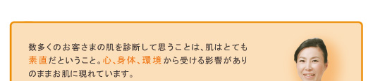数多くのお客さまの肌を診断して思うことは、肌はとても素直だということ。心、身体、環境から受ける影響がありのままお肌に現れています。