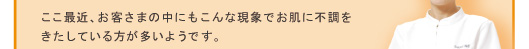 ここ最近、お客さまの中にもこんな現象でお肌に不調をきたしている方が多いようです。