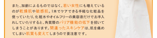 また、加齢によるものではなく、若い女性にも増えているのが乾燥肌や敏感肌。1本でケアできる手軽な化粧品を使っていたり、化粧水やオイルフリーの美容液だけでお手入れしていたりすると、角質層のバリア機能の低下を招いてしまうことがあります。間違ったスキンケアは、肌を痛めてしまい肌質も変えてしまうので要注意です。