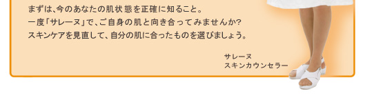 まずは、今のあなたの肌状態を正確に知ること。一度「サレーヌ」で、ご自身の肌と向き合ってみませんか?スキンケアを見直して、自分の肌に合ったものを選びましょう。