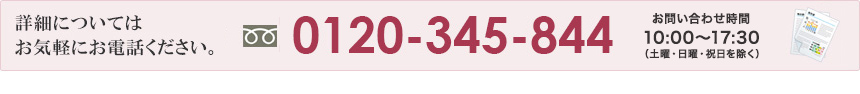 詳細についてはお気軽にお電話ください。0120-345-844 お問い合わせ時間　平日　月～金　10:00～17:30